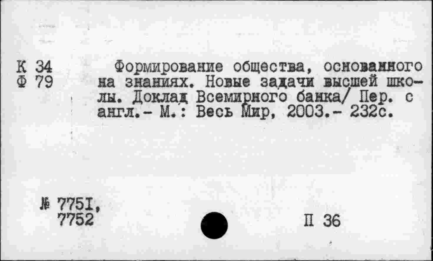 ﻿К 34
Ф 79
Формирование общества, основанного на знаниях. Новые задачи высшей школы. Доклад Всемирного банка/ Пер. с англ.- М.: Весь Мир, 2003.- 232с.
> 7751,
7752
П 36